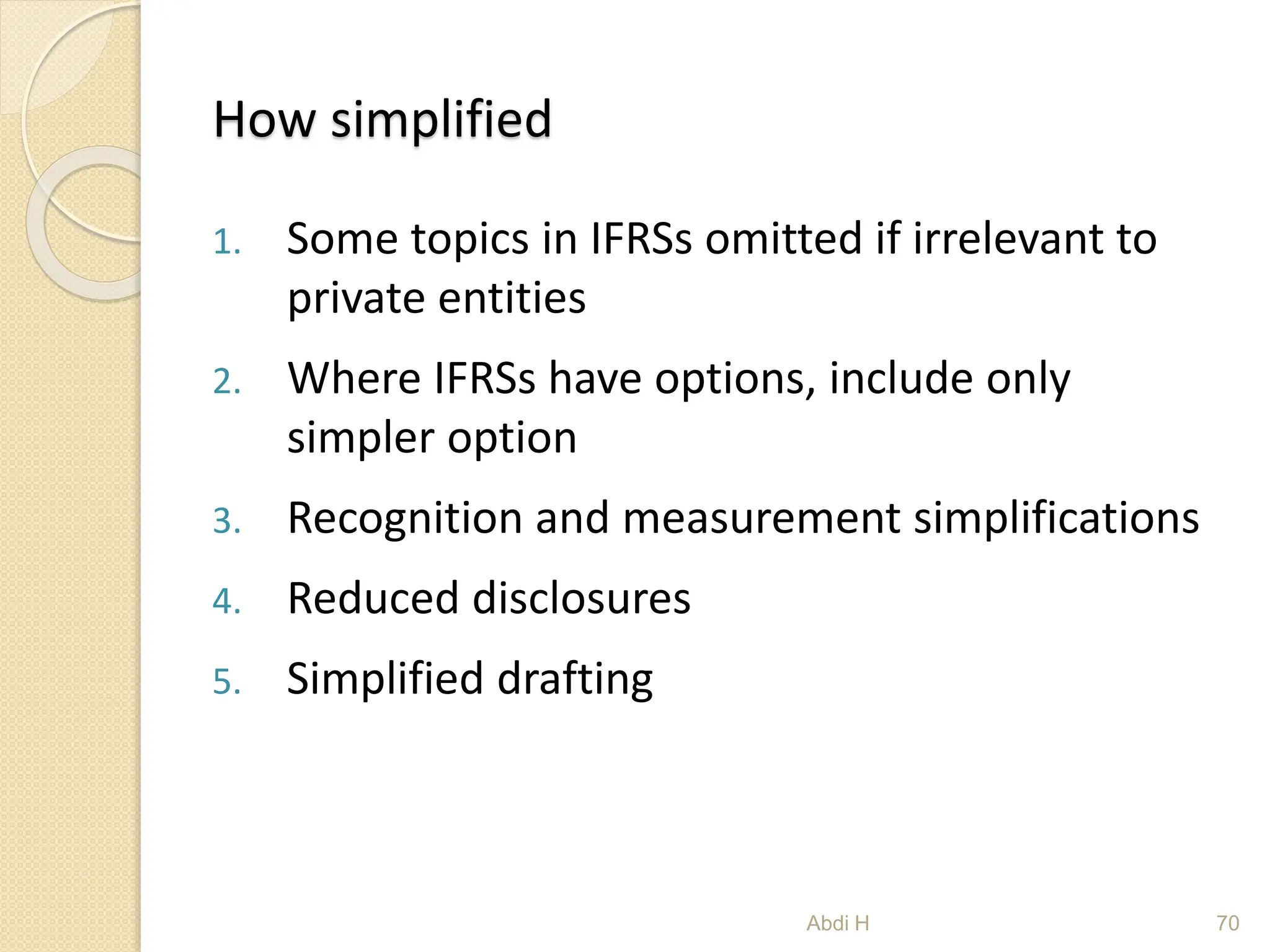 How simplified
1. Some topics in IFRSs omitted if irrelevant to
private entities
2. Where IFRSs have options, include only
simpler option
3. Recognition and measurement simplifications
4. Reduced disclosures
5. Simplified drafting
70
Abdi H
 
