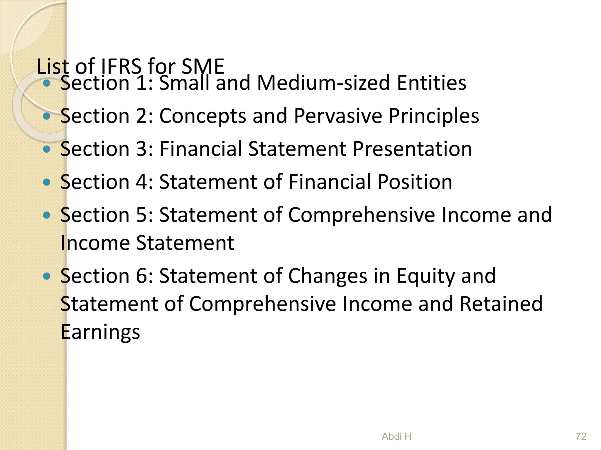 List of IFRS for SME
 Section 1: Small and Medium-sized Entities
 Section 2: Concepts and Pervasive Principles
 Section 3: Financial Statement Presentation
 Section 4: Statement of Financial Position
 Section 5: Statement of Comprehensive Income and
Income Statement
 Section 6: Statement of Changes in Equity and
Statement of Comprehensive Income and Retained
Earnings
72
Abdi H
 