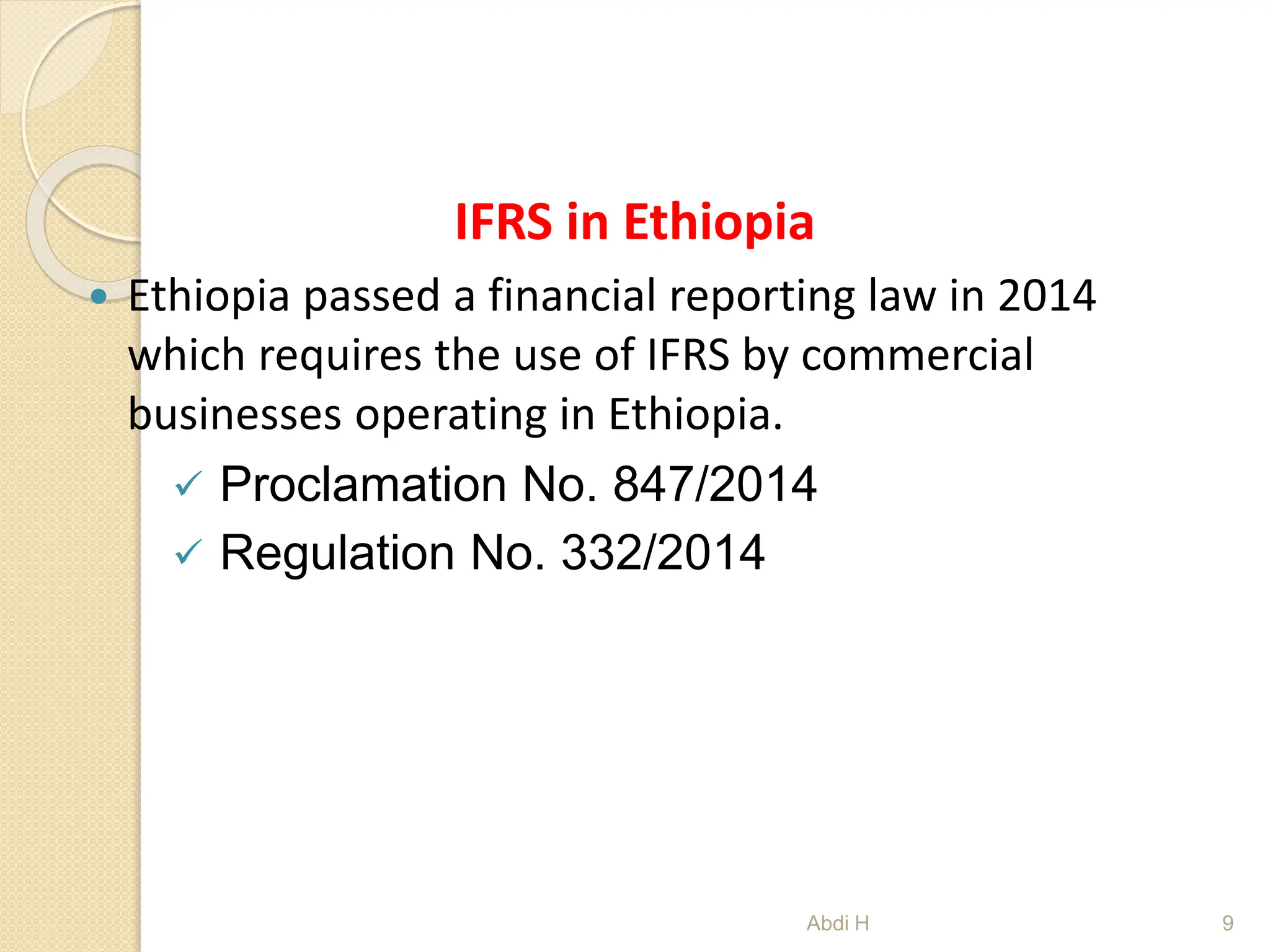 IFRS in Ethiopia
 Ethiopia passed a financial reporting law in 2014
which requires the use of IFRS by commercial
businesses operating in Ethiopia.
 Proclamation No. 847/2014
 Regulation No. 332/2014
9
Abdi H
 