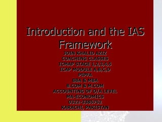 Introduction and the IAS
       Framework
          JOIN KHALID AZIZ
         COACHING CLASSES
       ICMAP STAGE 1,2,3,4,5
        ICAP MODULE A,B,C,D
                PIPFA
             BBA & MBA
           B.COM & M.COM
     ACCOUNTING OF O/A LEVEL
           MA-ECONOMICS
            0322-3385752
         KARACHI, PAKISTAN
 