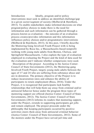 Introduction Ideally, program and/or policy
interventions must seek to address an identified challenge/gap
in a given sector/segment of society (McDavid & Hawthorn,
2013). To enable stakeholders make informed decisions on what
program/policy choices to make there is the need for
information and such information can be gathered through a
process known as evaluation – the outcome of an evaluation
process creates/provides information and this information
influences policy choices and/or programmatic interventions
(McDavid & Hawthorn, 2013). In this post, I briefly describe
the Mentoring Gang Involved-Youth Project with is being
implemented by Roca Inc, a Massachusetts-based nonprofit
working with young male adults from Boston, Chelsea, and
Springfield Massachusetts. I also explain the type of evaluation
employed in evaluating the Project and the kind of data used for
the evaluation and I indicate whether comparisons were used.
Description of the project According to the Justice Center:
Council of State Governments (2012), the Mentoring-gang
Involved-Youth Project, targets young male adults between the
ages of 17 and 24 who are suffering from substance abuse and
are in detention. The primary objective of the Project is to
reduce incarceration rates and enhance the ability of
participants to retain employment (Roca, 2016). Under the
Project, it is recognized that participants lack healthy
relationships that will help them say away from criminal and/or
antisocial behavior hence under the program three types of
mentoring support are offered (Justice Center: Council of State
Governments, 2012). The Justice Center: Council of State
Governments (2012) informs its readers that mentoring support,
under the Project, extends to supporting participants get jobs
and remain employed. The project proceeds under the
philosophy that keeping participants occurred by positive
activities steers them away from antisocial criminal behavior
(Justice Center: Council of State Governments, 2012). Some of
the mentors under the Project have served jail time and
 