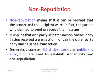 Non-Repudiation
• Non-repudiation means that it can be verified that
the sender and the recipient were, in fact, the parties
who claimed to send or receive the message
• It implies that one party of a transaction cannot deny
having received a transaction nor can the other party
deny having sent a transaction
• Technology such as digital signatures and public key
encryption are used to establish authenticity and
non-repudiation
12/8/2017 10
Hitesh Mohapatra,Ph.D
Introduction to IDS
 