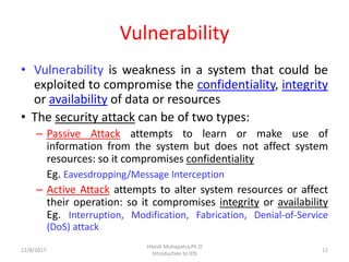 Vulnerability
• Vulnerability is weakness in a system that could be
exploited to compromise the confidentiality, integrity
or availability of data or resources
• The security attack can be of two types:
– Passive Attack attempts to learn or make use of
information from the system but does not affect system
resources: so it compromises confidentiality
Eg. Eavesdropping/Message Interception
– Active Attack attempts to alter system resources or affect
their operation: so it compromises integrity or availability
Eg. Interruption, Modification, Fabrication, Denial-of-Service
(DoS) attack
12/8/2017 11
Hitesh Mohapatra,Ph.D
Introduction to IDS
 