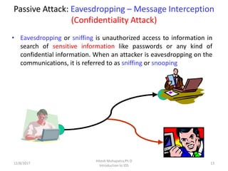 Passive Attack: Eavesdropping – Message Interception
(Confidentiality Attack)
• Eavesdropping or sniffing is unauthorized access to information in
search of sensitive information like passwords or any kind of
confidential information. When an attacker is eavesdropping on the
communications, it is referred to as sniffing or snooping
12/8/2017 13
Hitesh Mohapatra,Ph.D
Introduction to IDS
 