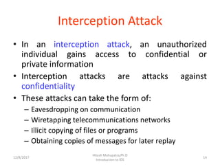 Interception Attack
• In an interception attack, an unauthorized
individual gains access to confidential or
private information
• Interception attacks are attacks against
confidentiality
• These attacks can take the form of:
– Eavesdropping on communication
– Wiretapping telecommunications networks
– Illicit copying of files or programs
– Obtaining copies of messages for later replay
12/8/2017 14
Hitesh Mohapatra,Ph.D
Introduction to IDS
 