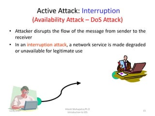 Active Attack: Interruption
(Availability Attack – DoS Attack)
• Attacker disrupts the flow of the message from sender to the
receiver
• In an interruption attack, a network service is made degraded
or unavailable for legitimate use
12/8/2017 15
Hitesh Mohapatra,Ph.D
Introduction to IDS
 