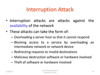 Interruption Attack
• Interruption attacks are attacks against the
availability of the network
• These attacks can take the form of:
– Overloading a server host so that it cannot respond
– Blocking access to a service by overloading an
intermediate network or network device
– Redirecting requests to invalid destinations
– Malicious destruction software or hardware involved
– Theft of software or hardware involved
12/8/2017 16
Hitesh Mohapatra,Ph.D
Introduction to IDS
 