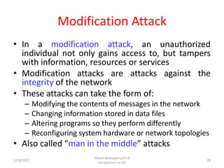 Modification Attack
• In a modification attack, an unauthorized
individual not only gains access to, but tampers
with information, resources or services
• Modification attacks are attacks against the
integrity of the network
• These attacks can take the form of:
– Modifying the contents of messages in the network
– Changing information stored in data files
– Altering programs so they perform differently
– Reconfiguring system hardware or network topologies
• Also called “man in the middle” attacks
12/8/2017 18
Hitesh Mohapatra,Ph.D
Introduction to IDS
 