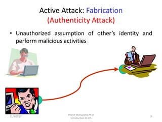 Active Attack: Fabrication
(Authenticity Attack)
• Unauthorized assumption of other’s identity and
perform malicious activities
12/8/2017 19
Hitesh Mohapatra,Ph.D
Introduction to IDS
 