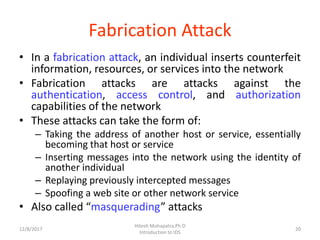 Fabrication Attack
• In a fabrication attack, an individual inserts counterfeit
information, resources, or services into the network
• Fabrication attacks are attacks against the
authentication, access control, and authorization
capabilities of the network
• These attacks can take the form of:
– Taking the address of another host or service, essentially
becoming that host or service
– Inserting messages into the network using the identity of
another individual
– Replaying previously intercepted messages
– Spoofing a web site or other network service
• Also called “masquerading” attacks
12/8/2017 20
Hitesh Mohapatra,Ph.D
Introduction to IDS
 