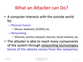 What an Attacker can Do?
• A computer interacts with the outside world
by:
– Physical means
• Mouse, keyboard, CD/DVD, etc.
– Networking
• Ethernet, wireless network, Internet, Social network, etc.
• The attacker is able to reach many components
of the system through networking technologies
(most of the attacks comes from the networks)
12/8/2017 21
Hitesh Mohapatra,Ph.D
Introduction to IDS
 