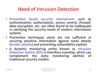 Need of Intrusion Detection
• Prevention based security mechanisms such as
authentication, authorization, access control, firewall,
data encryption, etc. are often found to be inadequate
in satisfying the security needs of modern information
systems
• Prevention techniques alone are not sufficient in
securing sensitive information against novel attacks
(insider attacks) and preventing vulnerability exploits
• A dynamic monitoring entity known as Intrusion
Detection System (IDS) is therefore essential, which can
complement the static monitoring abilities of
traditional security models
12/8/2017 23
Hitesh Mohapatra,Ph.D
Introduction to IDS
 