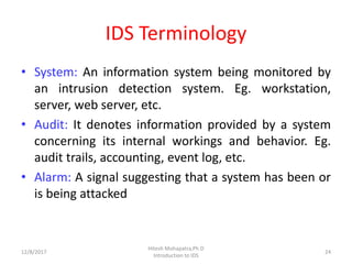 IDS Terminology
• System: An information system being monitored by
an intrusion detection system. Eg. workstation,
server, web server, etc.
• Audit: It denotes information provided by a system
concerning its internal workings and behavior. Eg.
audit trails, accounting, event log, etc.
• Alarm: A signal suggesting that a system has been or
is being attacked
12/8/2017
Hitesh Mohapatra,Ph.D
Introduction to IDS
24
 