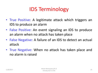 IDS Terminology
• True Positive: A legitimate attack which triggers an
IDS to produce an alarm
• False Positive: An event signaling an IDS to produce
an alarm when no attack has taken place
• False Negative: A failure of an IDS to detect an actual
attack
• True Negative: When no attack has taken place and
no alarm is raised
12/8/2017
Hitesh Mohapatra,Ph.D
Introduction to IDS
25
 