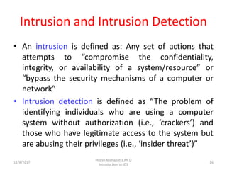 Intrusion and Intrusion Detection
• An intrusion is defined as: Any set of actions that
attempts to “compromise the confidentiality,
integrity, or availability of a system/resource” or
“bypass the security mechanisms of a computer or
network”
• Intrusion detection is defined as “The problem of
identifying individuals who are using a computer
system without authorization (i.e., ‘crackers’) and
those who have legitimate access to the system but
are abusing their privileges (i.e., ‘insider threat’)”
12/8/2017 26
Hitesh Mohapatra,Ph.D
Introduction to IDS
 