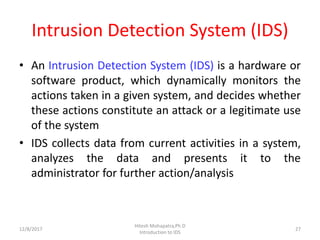 Intrusion Detection System (IDS)
• An Intrusion Detection System (IDS) is a hardware or
software product, which dynamically monitors the
actions taken in a given system, and decides whether
these actions constitute an attack or a legitimate use
of the system
• IDS collects data from current activities in a system,
analyzes the data and presents it to the
administrator for further action/analysis
12/8/2017 27
Hitesh Mohapatra,Ph.D
Introduction to IDS
 