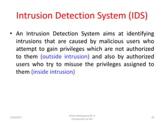Intrusion Detection System (IDS)
• An Intrusion Detection System aims at identifying
intrusions that are caused by malicious users who
attempt to gain privileges which are not authorized
to them (outside intrusion) and also by authorized
users who try to misuse the privileges assigned to
them (inside intrusion)
12/8/2017 28
Hitesh Mohapatra,Ph.D
Introduction to IDS
 