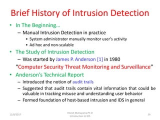 Brief History of Intrusion Detection
• In The Beginning…
– Manual Intrusion Detection in practice
• System administrator manually monitor user’s activity
• Ad hoc and non-scalable
• The Study of Intrusion Detection
– Was started by James P. Anderson [1] in 1980
“Computer Security Threat Monitoring and Surveillance”
• Anderson’s Technical Report
– Introduced the notion of audit trails
– Suggested that audit trails contain vital information that could be
valuable in tracking misuse and understanding user behavior
– Formed foundation of host-based intrusion and IDS in general
12/8/2017
Hitesh Mohapatra,Ph.D
Introduction to IDS
29
 