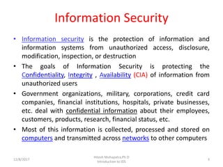 Information Security
• Information security is the protection of information and
information systems from unauthorized access, disclosure,
modification, inspection, or destruction
• The goals of Information Security is protecting the
Confidentiality, Integrity , Availability (CIA) of information from
unauthorized users
• Government organizations, military, corporations, credit card
companies, financial institutions, hospitals, private businesses,
etc. deal with confidential information about their employees,
customers, products, research, financial status, etc.
• Most of this information is collected, processed and stored on
computers and transmitted across networks to other computers
12/8/2017 3
Hitesh Mohapatra,Ph.D
Introduction to IDS
 