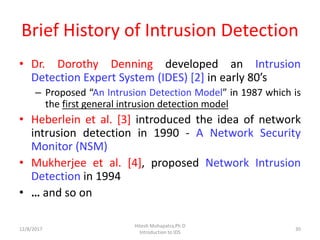 Brief History of Intrusion Detection
• Dr. Dorothy Denning developed an Intrusion
Detection Expert System (IDES) [2] in early 80’s
– Proposed “An Intrusion Detection Model” in 1987 which is
the first general intrusion detection model
• Heberlein et al. [3] introduced the idea of network
intrusion detection in 1990 - A Network Security
Monitor (NSM)
• Mukherjee et al. [4], proposed Network Intrusion
Detection in 1994
• … and so on
12/8/2017
Hitesh Mohapatra,Ph.D
Introduction to IDS
30
 