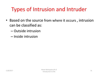 Types of Intrusion and Intruder
• Based on the source from where it occurs , intrusion
can be classified as:
– Outside intrusion
– Inside intrusion
12/8/2017 31
Hitesh Mohapatra,Ph.D
Introduction to IDS
 