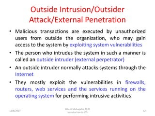 Outside Intrusion/Outsider
Attack/External Penetration
• Malicious transactions are executed by unauthorized
users from outside the organization, who may gain
access to the system by exploiting system vulnerabilities
• The person who intrudes the system in such a manner is
called an outside intruder (external perpetrator)
• An outside intruder normally attacks systems through the
Internet
• They mostly exploit the vulnerabilities in firewalls,
routers, web services and the services running on the
operating system for performing intrusive activities
12/8/2017 32
Hitesh Mohapatra,Ph.D
Introduction to IDS
 