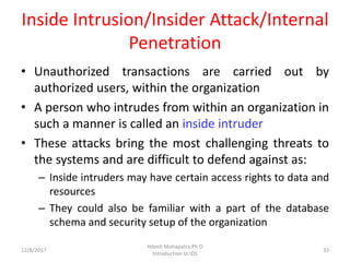 Inside Intrusion/Insider Attack/Internal
Penetration
• Unauthorized transactions are carried out by
authorized users, within the organization
• A person who intrudes from within an organization in
such a manner is called an inside intruder
• These attacks bring the most challenging threats to
the systems and are difficult to defend against as:
– Inside intruders may have certain access rights to data and
resources
– They could also be familiar with a part of the database
schema and security setup of the organization
12/8/2017 33
Hitesh Mohapatra,Ph.D
Introduction to IDS
 