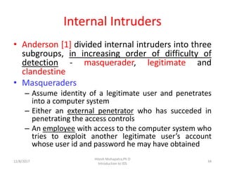 Internal Intruders
• Anderson [1] divided internal intruders into three
subgroups, in increasing order of difficulty of
detection - masquerader, legitimate and
clandestine
• Masqueraders
– Assume identity of a legitimate user and penetrates
into a computer system
– Either an external penetrator who has succeded in
penetrating the access controls
– An employee with access to the computer system who
tries to exploit another legitimate user’s account
whose user id and password he may have obtained
12/8/2017
Hitesh Mohapatra,Ph.D
Introduction to IDS
34
 