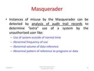 Masquerader
• Instances of misuse by the Masquerader can be
detected by analysis of audit trail records to
determine “extra” use of a system by the
unauthorized user like:
– Use of system outside of normal time
– Abnormal frequency of use
– Abnormal volume of data reference
– Abnormal pattern of reference to programs or data
12/8/2017
Hitesh Mohapatra,Ph.D
Introduction to IDS
35
 