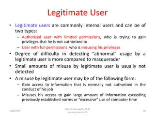 Legitimate User
• Legitimate users are commonly internal users and can be of
two types:
– Authorized user with limited permissions, who is trying to gain
privileges that he is not authorized to
– User with full permissions who is misusing his privileges
• Degree of difficulty in detecting “abnormal” usage by a
legitimate user is more compared to masquerader
• Small amounts of misuse by legitimate user is usually not
detected
• A misuse by legitimate user may be of the following form:
– Gain access to information that is normally not authorized in the
conduct of his job
– Misuses his access to gain large amount of information exceeding
previously established norms or “excessive” use of computer time
12/8/2017
Hitesh Mohapatra,Ph.D
Introduction to IDS
36
 