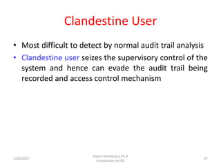Clandestine User
• Most difficult to detect by normal audit trail analysis
• Clandestine user seizes the supervisory control of the
system and hence can evade the audit trail being
recorded and access control mechanism
12/8/2017
Hitesh Mohapatra,Ph.D
Introduction to IDS
37
 