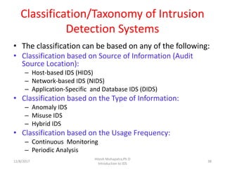 Classification/Taxonomy of Intrusion
Detection Systems
• The classification can be based on any of the following:
• Classification based on Source of Information (Audit
Source Location):
– Host-based IDS (HIDS)
– Network-based IDS (NIDS)
– Application-Specific and Database IDS (DIDS)
• Classification based on the Type of Information:
– Anomaly IDS
– Misuse IDS
– Hybrid IDS
• Classification based on the Usage Frequency:
– Continuous Monitoring
– Periodic Analysis
12/8/2017 38
Hitesh Mohapatra,Ph.D
Introduction to IDS
 