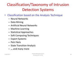 Classification/Taxonomy of Intrusion
Detection Systems
• Classification based on the Analysis Technique
– Neural Networks
– Data Mining
– Artificial Neural Networks
– Machine Learning
– Statistical Approaches
– Soft Computing Techniques
– Expert Systems
– Petri Nets
– State Transition Analysis
– … and many more
12/8/2017
Hitesh Mohapatra,Ph.D
Introduction to IDS
39
 