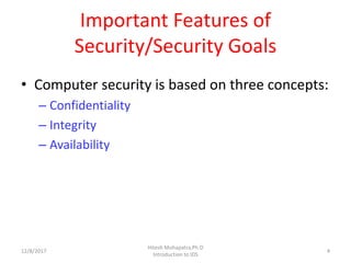 Important Features of
Security/Security Goals
• Computer security is based on three concepts:
– Confidentiality
– Integrity
– Availability
12/8/2017 4
Hitesh Mohapatra,Ph.D
Introduction to IDS
 