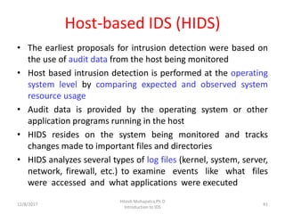 Host-based IDS (HIDS)
• The earliest proposals for intrusion detection were based on
the use of audit data from the host being monitored
• Host based intrusion detection is performed at the operating
system level by comparing expected and observed system
resource usage
• Audit data is provided by the operating system or other
application programs running in the host
• HIDS resides on the system being monitored and tracks
changes made to important files and directories
• HIDS analyzes several types of log files (kernel, system, server,
network, firewall, etc.) to examine events like what files
were accessed and what applications were executed
12/8/2017
Hitesh Mohapatra,Ph.D
Introduction to IDS
41
 