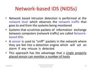 Network-based IDS (NIDSs)
• Network based intrusion detection is performed at the
network level which observes the network traffic that
goes to and from the systems being monitored
• Systems that scrutinize packets of information exchange
between computers (network traffic) are called Network-
based IDSs
• A sensor is used to “sniff” packets in the network where
they are fed into a detection engine which will set an
alarm if any misuse is detected
• This approach has the advantage that a single properly
placed sensor can monitor a number of hosts
12/8/2017
Hitesh Mohapatra,Ph.D
Introduction to IDS
42
 