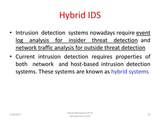 Hybrid IDS
• Intrusion detection systems nowadays require event
log analysis for insider threat detection and
network traffic analysis for outside threat detection
• Current intrusion detection requires properties of
both network and host-based intrusion detection
systems. These systems are known as hybrid systems
12/8/2017
Hitesh Mohapatra,Ph.D
Introduction to IDS
43
 