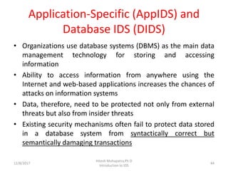 Application-Specific (AppIDS) and
Database IDS (DIDS)
• Organizations use database systems (DBMS) as the main data
management technology for storing and accessing
information
• Ability to access information from anywhere using the
Internet and web-based applications increases the chances of
attacks on information systems
• Data, therefore, need to be protected not only from external
threats but also from insider threats
• Existing security mechanisms often fail to protect data stored
in a database system from syntactically correct but
semantically damaging transactions
12/8/2017
Hitesh Mohapatra,Ph.D
Introduction to IDS
44
 