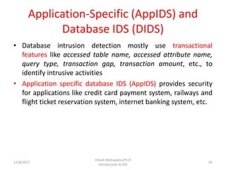Application-Specific (AppIDS) and
Database IDS (DIDS)
• Database intrusion detection mostly use transactional
features like accessed table name, accessed attribute name,
query type, transaction gap, transaction amount, etc., to
identify intrusive activities
• Application specific database IDS (AppIDS) provides security
for applications like credit card payment system, railways and
flight ticket reservation system, internet banking system, etc.
12/8/2017
Hitesh Mohapatra,Ph.D
Introduction to IDS
45
 