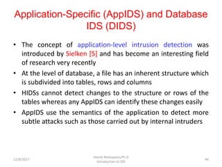 Application-Specific (AppIDS) and Database
IDS (DIDS)
• The concept of application-level intrusion detection was
introduced by Sielken [5] and has become an interesting field
of research very recently
• At the level of database, a file has an inherent structure which
is subdivided into tables, rows and columns
• HIDSs cannot detect changes to the structure or rows of the
tables whereas any AppIDS can identify these changes easily
• AppIDS use the semantics of the application to detect more
subtle attacks such as those carried out by internal intruders
12/8/2017
Hitesh Mohapatra,Ph.D
Introduction to IDS
46
 
