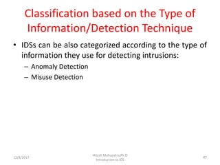 Classification based on the Type of
Information/Detection Technique
• IDSs can be also categorized according to the type of
information they use for detecting intrusions:
– Anomaly Detection
– Misuse Detection
12/8/2017
Hitesh Mohapatra,Ph.D
Introduction to IDS
47
 