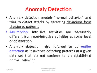 Anomaly Detection
• Anomaly detection models “normal behavior” and
tries to detect attacks by detecting deviations from
the stored patterns
• Assumption: Intrusive activities are necessarily
different from non-intrusive activities at some level
of observation
• Anomaly detection, also referred to as outlier
detection as it involves detecting patterns in a given
data set that do not conform to an established
normal behavior
12/8/2017
Hitesh Mohapatra,Ph.D
Introduction to IDS
48
 