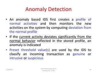 Anomaly Detection
• An anomaly based IDS first creates a profile of
normal activities and then monitors the new
activities on the system by computing deviation from
the normal profile
• If the current activity deviates significantly from the
normal behavior reflected in the stored profile, an
anomaly is indicated
• Preset threshold value(s) are used by the IDS to
classify an incoming transaction as genuine or
intrusive or suspicious
12/8/2017
Hitesh Mohapatra,Ph.D
Introduction to IDS
49
 
