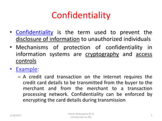 Confidentiality
• Confidentiality is the term used to prevent the
disclosure of information to unauthorized individuals
• Mechanisms of protection of confidentiality in
information systems are cryptography and access
controls
• Example:
– A credit card transaction on the Internet requires the
credit card details to be transmitted from the buyer to the
merchant and from the merchant to a transaction
processing network. Confidentiality can be enforced by
encrypting the card details during transmission
12/8/2017 5
Hitesh Mohapatra,Ph.D
Introduction to IDS
 