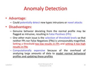 Anomaly Detection
• Advantage:
– Could potentially detect new types intrusions or novel attacks
• Disadvantages:
– Genuine behavior deviating from the normal profile may be
flagged as intrusive, resulting in False Positives (FPs)
– One other main issue is the selection of threshold levels so that
neither FPs nor False Negatives (FNs) is unreasonably magnified.
Setting a threshold too low results in FPs and setting it too high
results in FNs
– Computationally expensive because of the overhead of
analyzing large amounts of data to model normal behavioral
profiles and updating those profiles
12/8/2017
Hitesh Mohapatra,Ph.D
Introduction to IDS
50
 