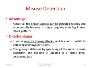 Misuse Detection
• Advantage:
– Almost all the known attacks can be detected reliably and
economically because it simply requires scanning known
attack patterns
• Disadvantages:
– It works only for known attacks, and is almost unable in
detecting unknown intrusions
– Configuring a database by specifying all the known misuse
signatures and keeping it updated is a highly time-
consuming task
12/8/2017
Hitesh Mohapatra,Ph.D
Introduction to IDS
52
 