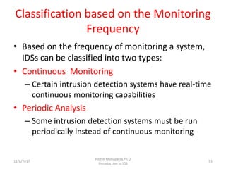Classification based on the Monitoring
Frequency
• Based on the frequency of monitoring a system,
IDSs can be classified into two types:
• Continuous Monitoring
– Certain intrusion detection systems have real-time
continuous monitoring capabilities
• Periodic Analysis
– Some intrusion detection systems must be run
periodically instead of continuous monitoring
12/8/2017
Hitesh Mohapatra,Ph.D
Introduction to IDS
53
 