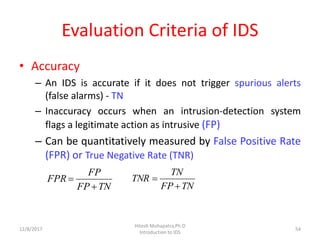 Evaluation Criteria of IDS
• Accuracy
– An IDS is accurate if it does not trigger spurious alerts
(false alarms) - TN
– Inaccuracy occurs when an intrusion-detection system
flags a legitimate action as intrusive (FP)
– Can be quantitatively measured by False Positive Rate
(FPR) or True Negative Rate (TNR)
12/8/2017
Hitesh Mohapatra,Ph.D
Introduction to IDS
54
TNFP
FP
FPR


TNFP
TN
TNR


 