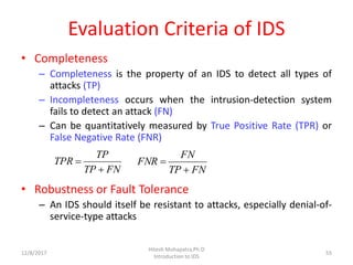 Evaluation Criteria of IDS
• Completeness
– Completeness is the property of an IDS to detect all types of
attacks (TP)
– Incompleteness occurs when the intrusion-detection system
fails to detect an attack (FN)
– Can be quantitatively measured by True Positive Rate (TPR) or
False Negative Rate (FNR)
• Robustness or Fault Tolerance
– An IDS should itself be resistant to attacks, especially denial-of-
service-type attacks
12/8/2017
Hitesh Mohapatra,Ph.D
Introduction to IDS
55
FNTP
TP
TPR


FNTP
FN
FNR


 