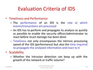 Evaluation Criteria of IDS
• Timeliness and Performance
– The performance of an IDS is the rate at which
events/transactions are processed
– An IDS has to perform and propagate its analysis as quickly
as possible to enable the security officer/administrator to
react before much damage has been done
– Timeliness not only encompasses the intrinsic processing
speed of the IDS (performance) but also the time required
to propagate the analyzed information and react to it
• Scalability
– Whether the intrusion detection can keep up with the
growth of the network or traffic volume?
12/8/2017
Hitesh Mohapatra,Ph.D
Introduction to IDS
56
 